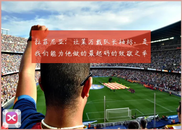拉菲尼亚：让莱万戴队长袖标，是我们能为他做的最起码的致敬之举
