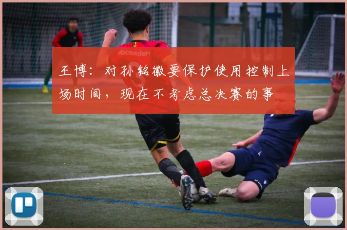 王博：对孙铭徽要保护使用控制上场时间，现在不考虑总决赛的事