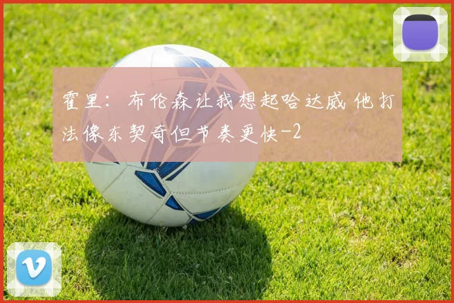 霍里：布伦森让我想起哈达威 他打法像东契奇但节奏更快