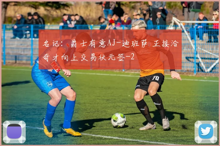 名记:爵士有意AJ-迪班萨 正接洽奇才向上交易状元签