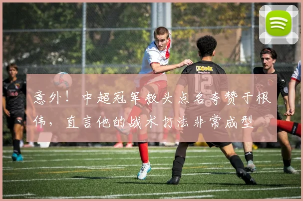 意外！中超冠军教头点名夸赞于根伟，直言他的战术打法非常成型