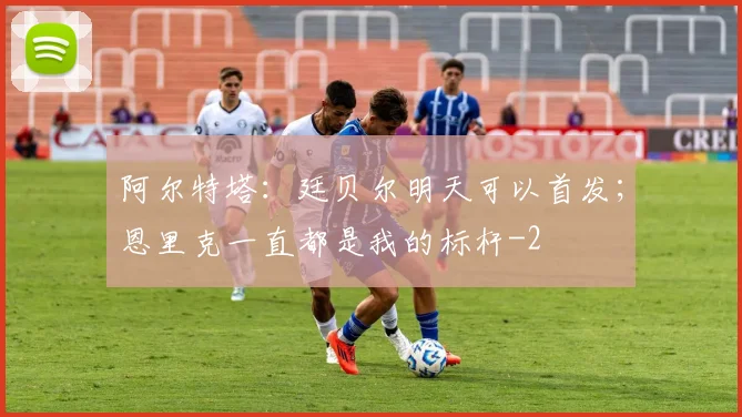 阿尔特塔：廷贝尔明天可以首发；恩里克一直都是我的标杆