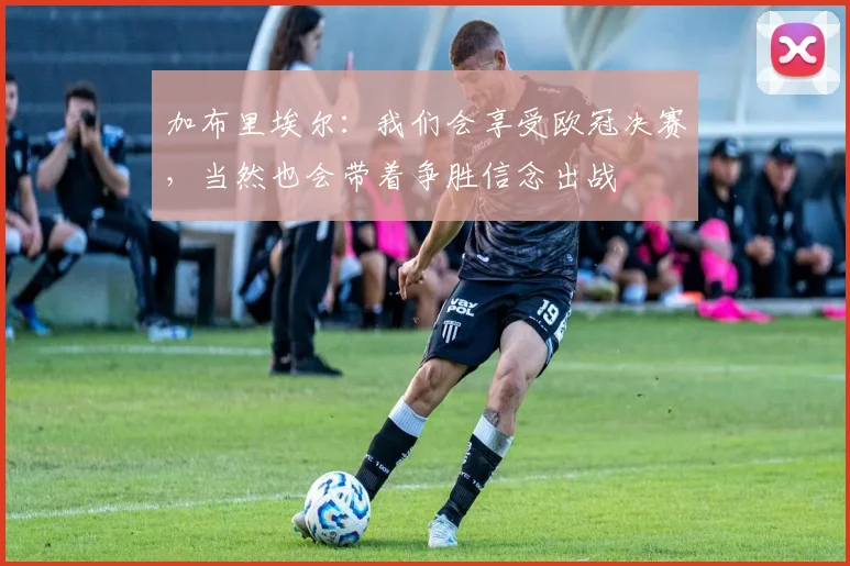 加布里埃尔：我们会享受欧冠决赛，当然也会带着争胜信念出战