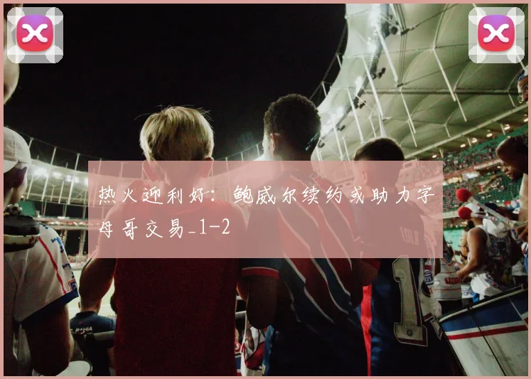 热火迎利好:鲍威尔续约或助力字母哥交易_1