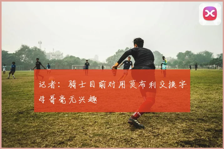 记者：骑士目前对用莫布利交换字母哥毫无兴趣