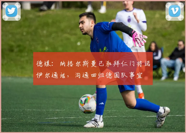 德媒：纳格尔斯曼已和拜仁门将诺伊尔通话，沟通回归德国队事宜