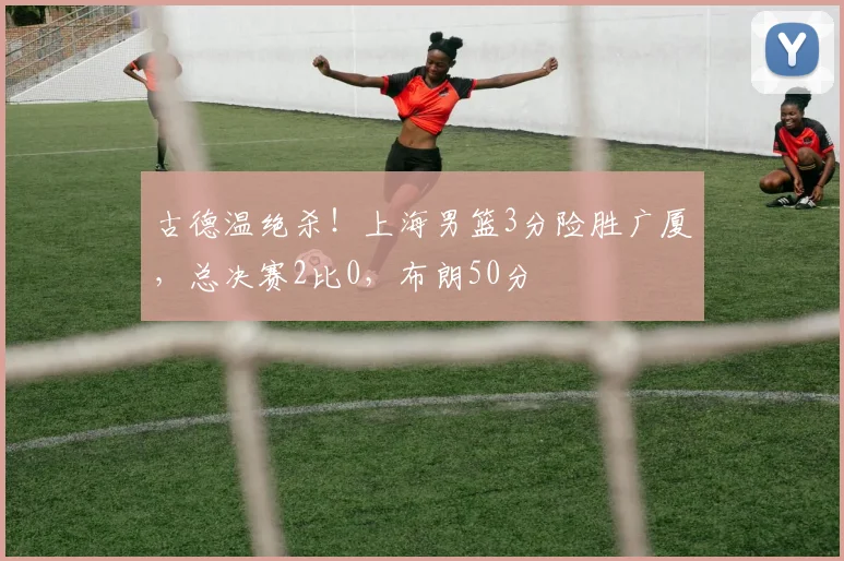 古德温绝杀！上海男篮3分险胜广厦，总决赛2比0，布朗50分
