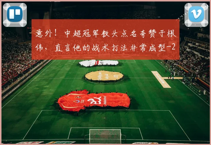 意外！中超冠军教头点名夸赞于根伟，直言他的战术打法非常成型
