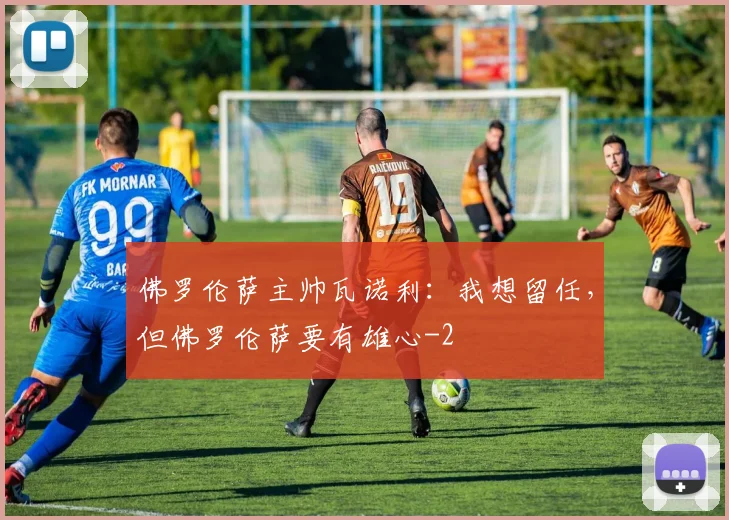佛罗伦萨主帅瓦诺利：我想留任，但佛罗伦萨要有雄心