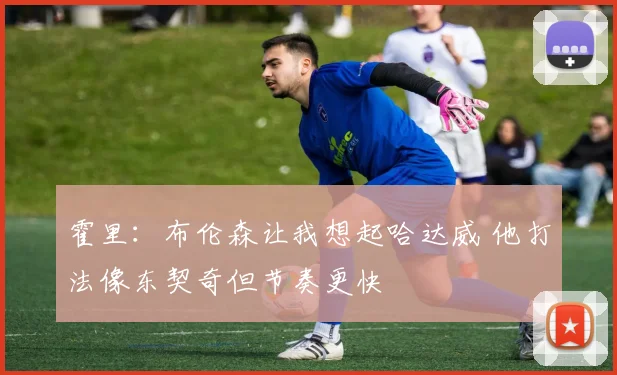 霍里：布伦森让我想起哈达威 他打法像东契奇但节奏更快