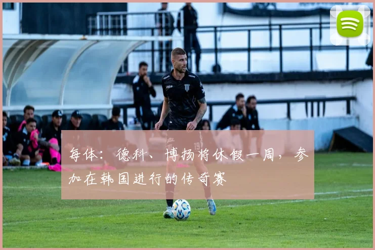 每体：德科、博扬将休假一周，参加在韩国进行的传奇赛