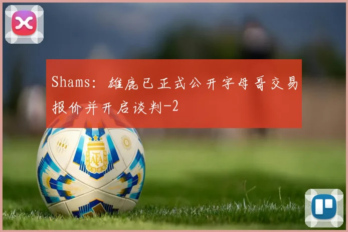 Shams：雄鹿已正式公开字母哥交易报价并开启谈判