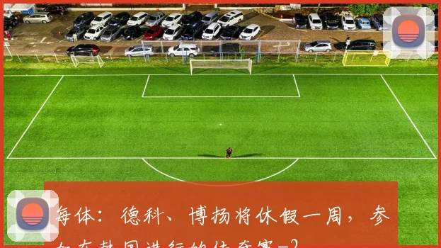 每体:德科、博扬将休假一周,参加在韩国进行的传奇赛