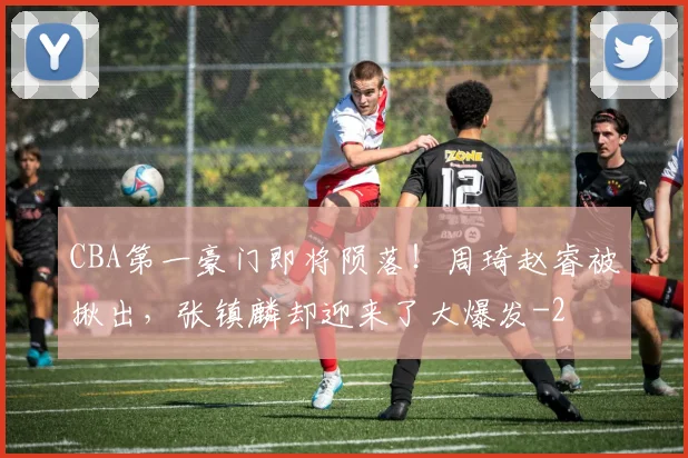 CBA第一豪门即将陨落！周琦赵睿被揪出，张镇麟却迎来了大爆发