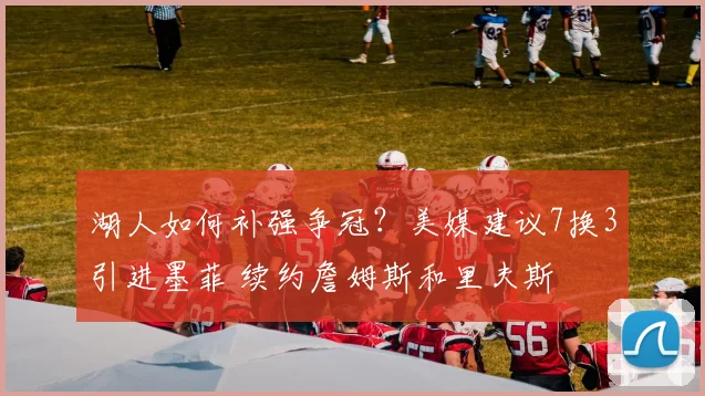 湖人如何补强争冠？美媒建议7换3引进墨菲 续约詹姆斯和里夫斯
