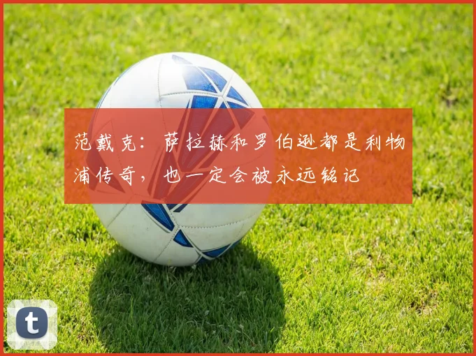 范戴克：萨拉赫和罗伯逊都是利物浦传奇，也一定会被永远铭记