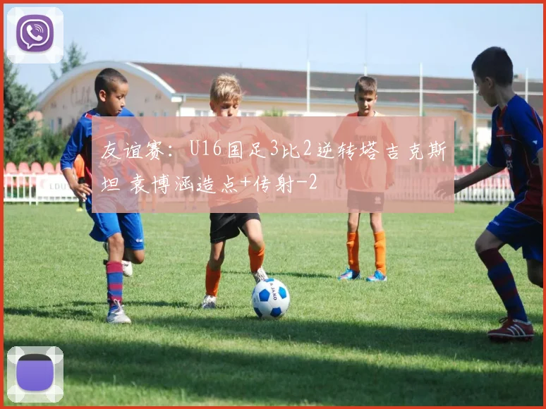 友谊赛：U16国足3比2逆转塔吉克斯坦 袁博涵造点+传射