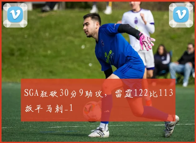 SGA狂砍30分9助攻，雷霆122比113扳平马刺_1
