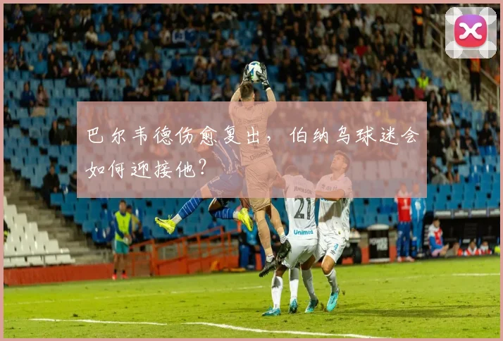 巴尔韦德伤愈复出，伯纳乌球迷会如何迎接他？