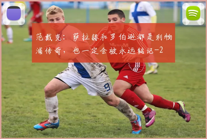范戴克：萨拉赫和罗伯逊都是利物浦传奇，也一定会被永远铭记