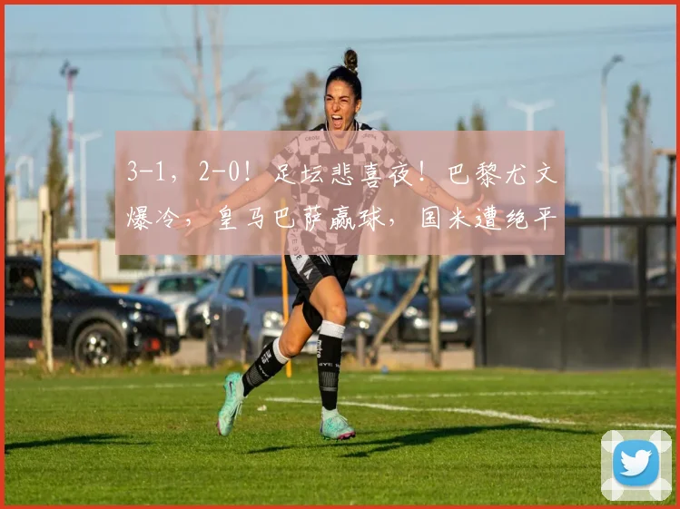 3-1，2-0！足坛悲喜夜！巴黎尤文爆冷，皇马巴萨赢球，国米遭绝平