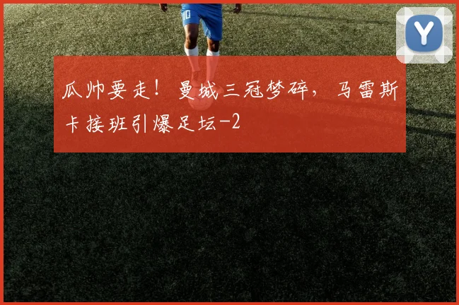 瓜帅要走!曼城三冠梦碎,马雷斯卡接班引爆足坛