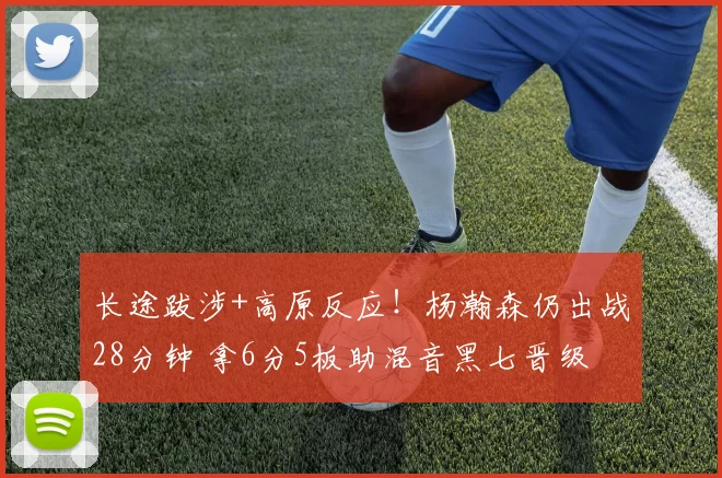 长途跋涉+高原反应！杨瀚森仍出战28分钟 拿6分5板助混音黑七晋级