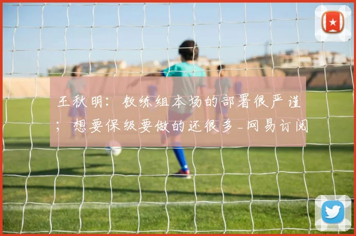 王秋明：教练组本场的部署很严谨；想要保级要做的还很多_网易订阅