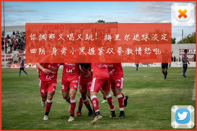 你搁那又唱又跳！梅里尔进球淡定回防 身旁小黑握紧双拳激情怒吼