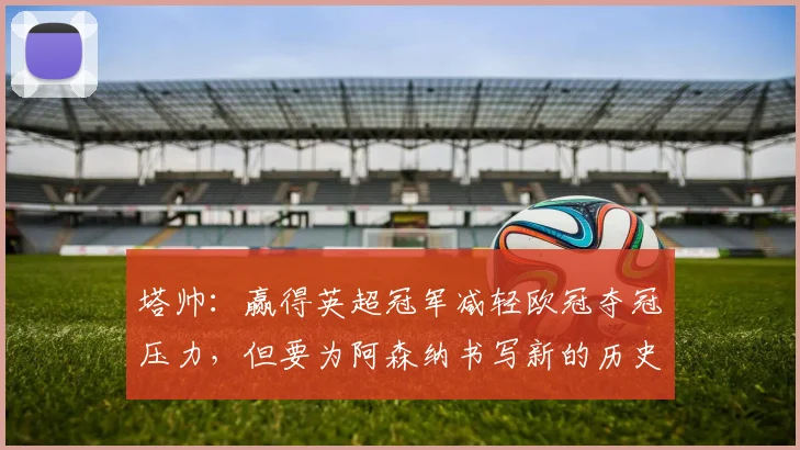 塔帅：赢得英超冠军减轻欧冠夺冠压力，但要为阿森纳书写新的历史