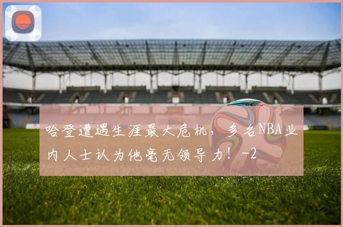 哈登遭遇生涯最大危机，多名NBA业内人士认为他毫无领导力！