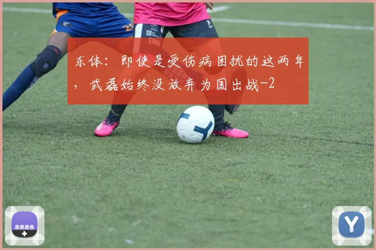 东体：即使是受伤病困扰的这两年，武磊始终没放弃为国出战