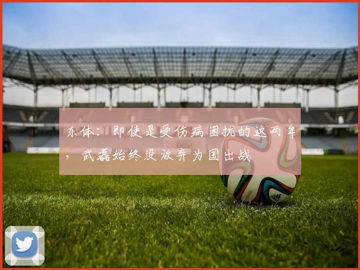 东体：即使是受伤病困扰的这两年，武磊始终没放弃为国出战