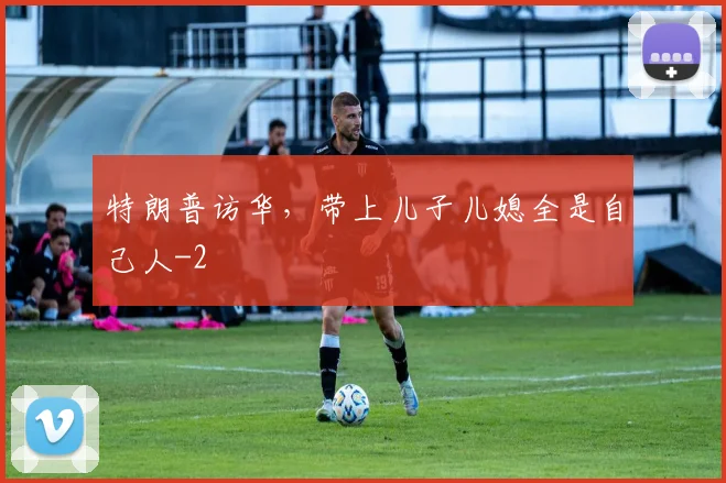 特朗普访华，带上儿子儿媳全是自己人