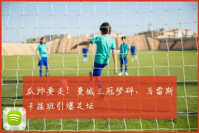 瓜帅要走！曼城三冠梦碎，马雷斯卡接班引爆足坛
