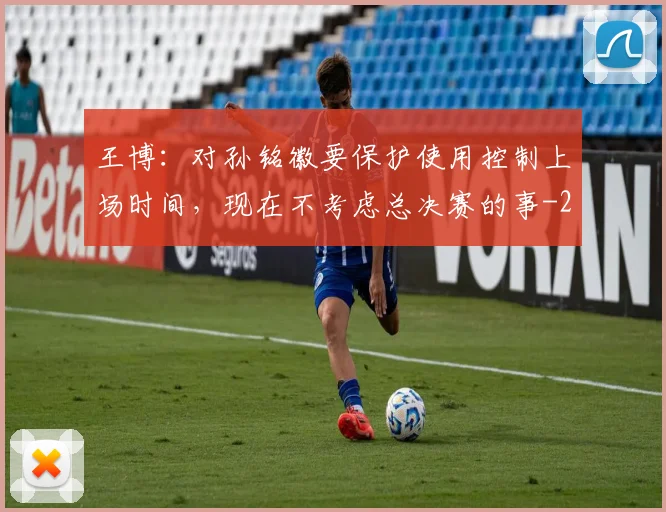 王博:对孙铭徽要保护使用控制上场时间,现在不考虑总决赛的事