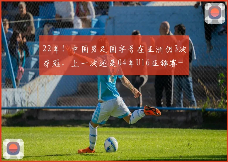 22年!中国男足国字号在亚洲仍3次夺冠,上一次还是04年U16亚锦赛