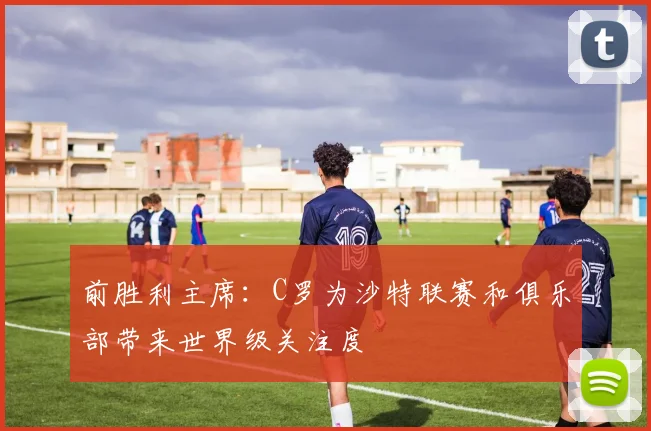 前胜利主席：C罗为沙特联赛和俱乐部带来世界级关注度
