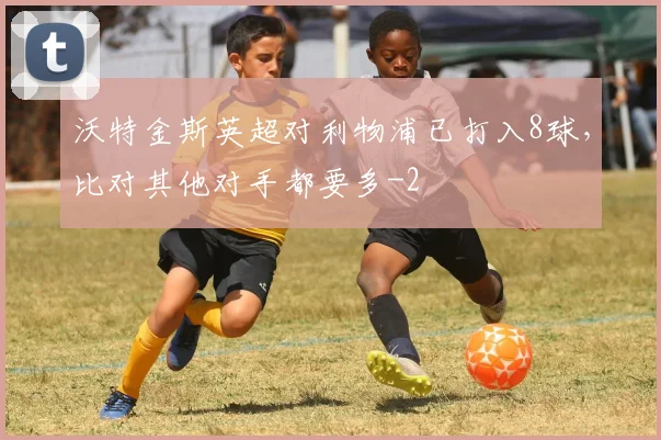 沃特金斯英超对利物浦已打入8球,比对其他对手都要多
