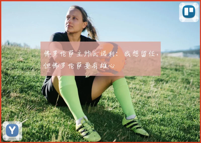 佛罗伦萨主帅瓦诺利：我想留任，但佛罗伦萨要有雄心