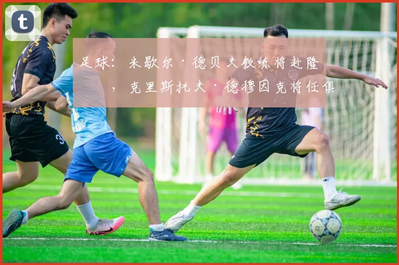 足球：米歇尔·德贝夫教练将赴隆戈，克里斯托夫·德穆因克将任俱乐部主席