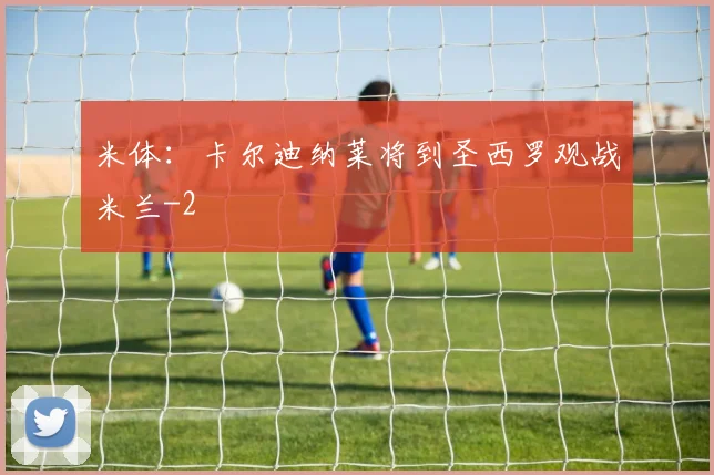 米体：卡尔迪纳莱将到圣西罗观战米兰
