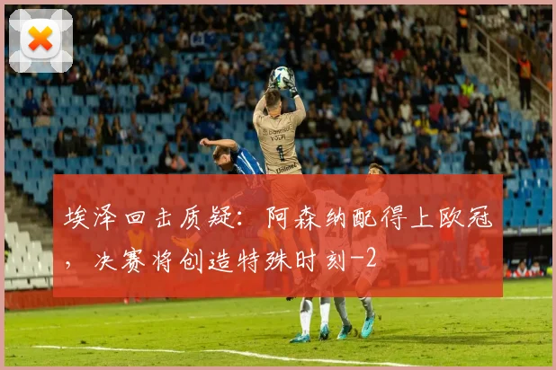 埃泽回击质疑：阿森纳配得上欧冠，决赛将创造特殊时刻