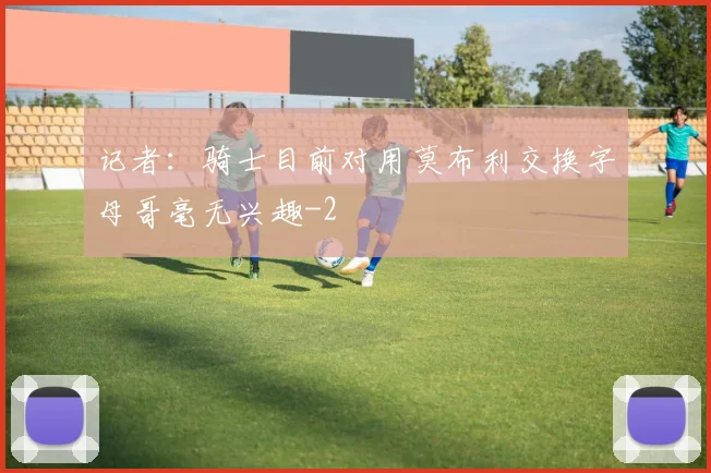 记者：骑士目前对用莫布利交换字母哥毫无兴趣