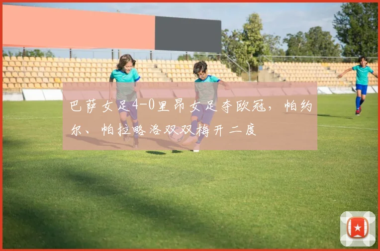 巴萨女足4-0里昂女足夺欧冠，帕约尔、帕拉略洛双双梅开二度