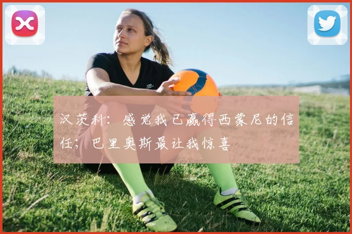 汉茨科：感觉我已赢得西蒙尼的信任；巴里奥斯最让我惊喜