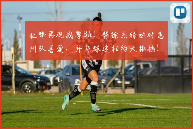 杜锋再观战粤BA！替徐杰转达对惠州队喜爱，并与球迷相约大排档！