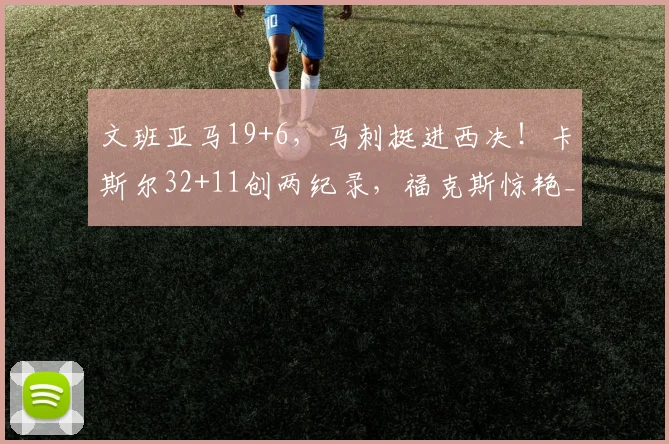 文班亚马19+6,马刺挺进西决!卡斯尔32+11创两纪录,福克斯惊艳_1