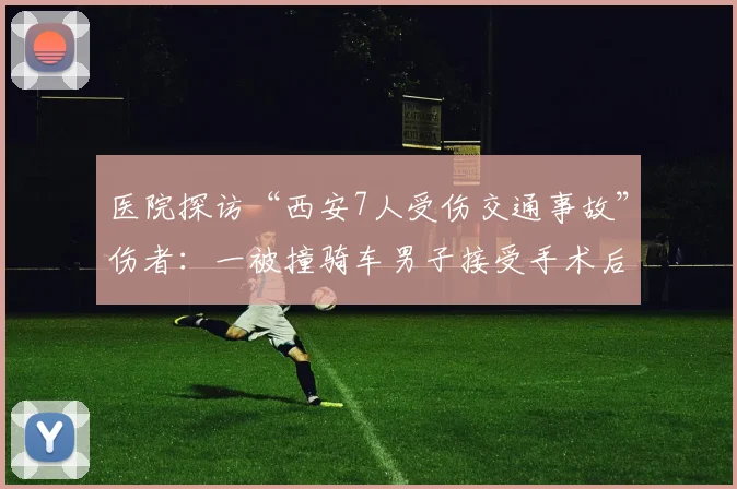 医院探访“西安7人受伤交通事故”伤者：一被撞骑车男子接受手术后已苏醒，医生称“状态平稳”
