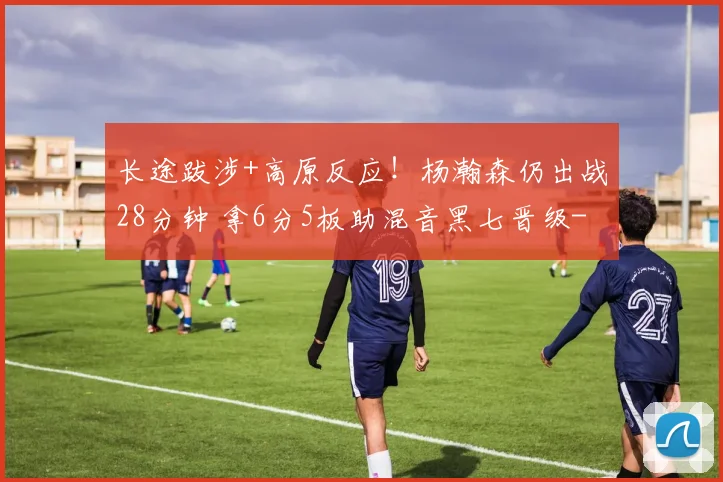长途跋涉+高原反应！杨瀚森仍出战28分钟 拿6分5板助混音黑七晋级